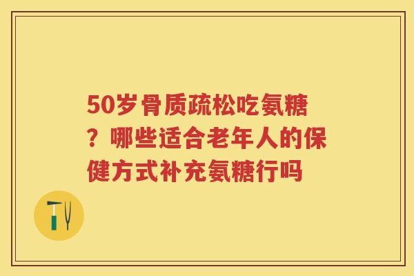 50岁吃氨糖?哪些适合老年人的保健方式补充氨糖行吗 50岁吃氨糖?哪些适合老年人的保健方式补充氨糖行吗