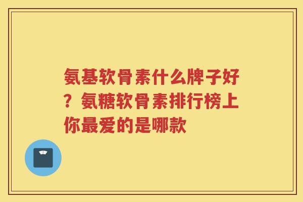 氨基软骨素什么牌子好?氨糖软骨素排行榜上你爱的是哪款 氨基软骨素什么牌子好?氨糖软骨素排行榜上你爱的是哪款