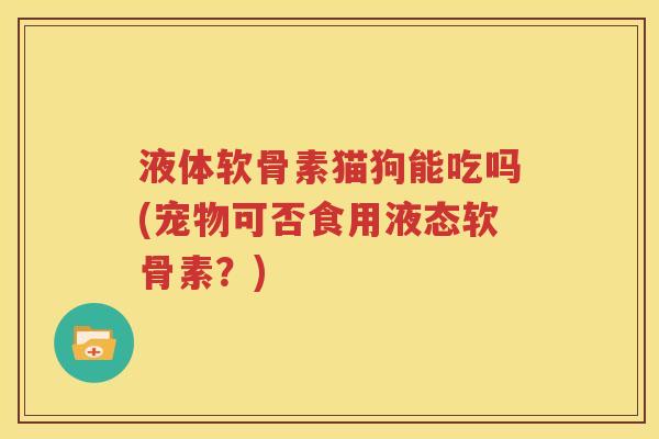 液体软骨素猫狗能吃吗(宠物可否食用液态软骨素?) 液体软骨素猫狗能吃吗(宠物可否食用液态软骨素?)