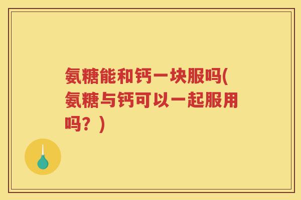 氨糖能和钙一块服吗(氨糖与钙可以一起服用吗?) 氨糖能和钙一块服吗(氨糖与钙可以一起服用吗?)