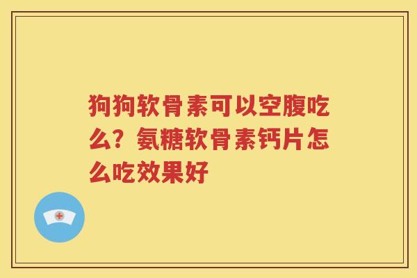 狗狗软骨素可以空腹吃么?氨糖软骨素钙片怎么吃效果好 狗狗软骨素可以空腹吃么?氨糖软骨素钙片怎么吃效果好