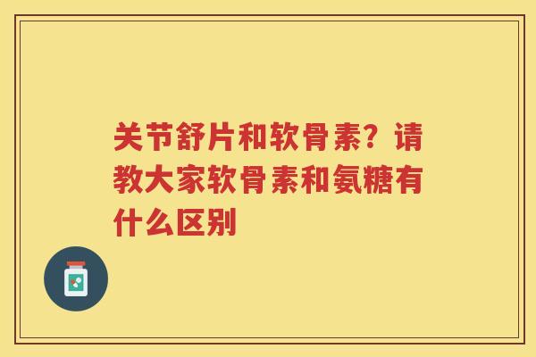 关节舒片和软骨素?请教大家软骨素和氨糖有什么区别 关节舒片和软骨素?请教大家软骨素和氨糖有什么区别