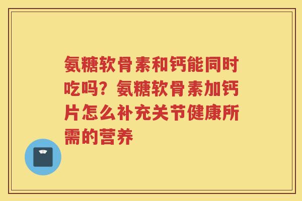 氨糖软骨素和钙能同时吃吗?氨糖软骨素加钙片怎么补充关节健康所需的营养 氨糖软骨素和钙能同时吃吗?氨糖软骨素加钙片怎么补充关节健康所需的营养