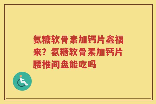 氨糖软骨素加钙片鑫福来?氨糖软骨素加钙片腰椎间盘能吃吗 氨糖软骨素加钙片鑫福来?氨糖软骨素加钙片腰椎间盘能吃吗