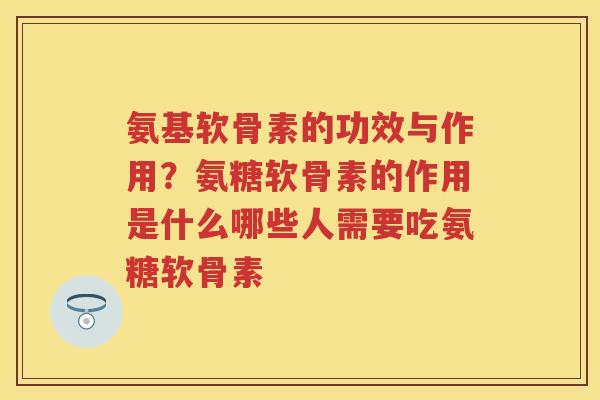 氨基软骨素的功效与作用？氨糖软骨素的作用是什么哪些人需要吃氨糖软骨素