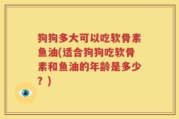 狗狗多大可以吃软骨素鱼油(适合狗狗吃软骨素和鱼油的年龄是多少?) 狗狗多大可以吃软骨素鱼油(适合狗狗吃软骨素和鱼油的年龄是多少?)
