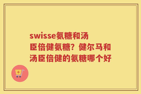swisse氨糖和汤臣倍健氨糖？健尔马和汤臣倍健的氨糖哪个好