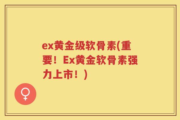ex黄金级软骨素(重要!Ex黄金软骨素强力上市!) ex黄金级软骨素(重要!Ex黄金软骨素强力上市!)