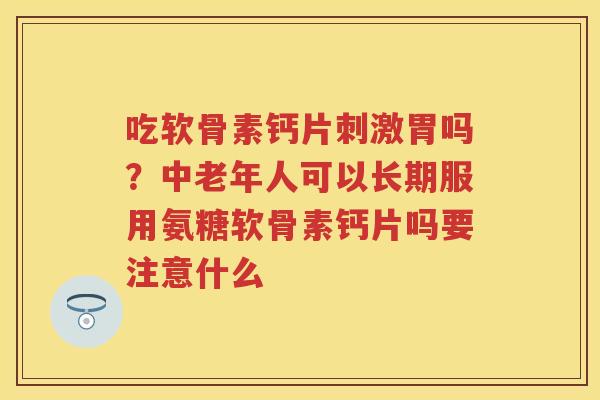 吃软骨素钙片刺激胃吗?中老年人可以长期服用氨糖软骨素钙片吗要注意什么 吃软骨素钙片刺激胃吗?中老年人可以长期服用氨糖软骨素钙片吗要注意什么
