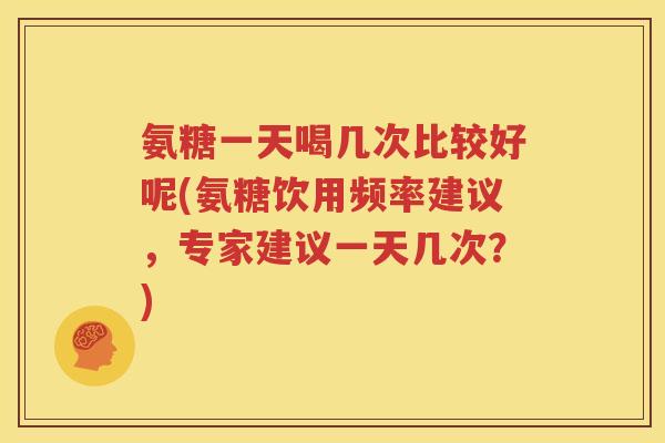氨糖一天喝几次比较好呢(氨糖饮用频率建议，专家建议一天几次？)