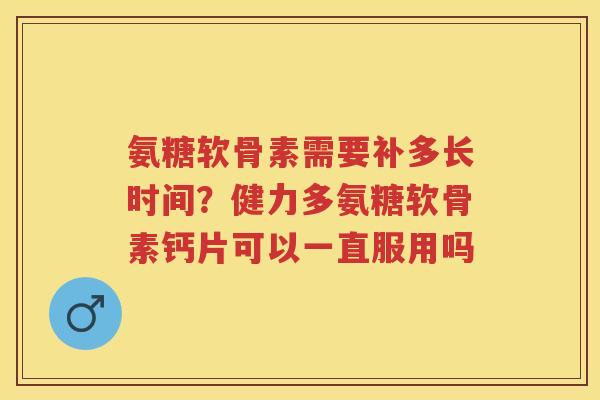 氨糖软骨素需要补多长时间?健力多氨糖软骨素钙片可以一直服用吗 氨糖软骨素需要补多长时间?健力多氨糖软骨素钙片可以一直服用吗