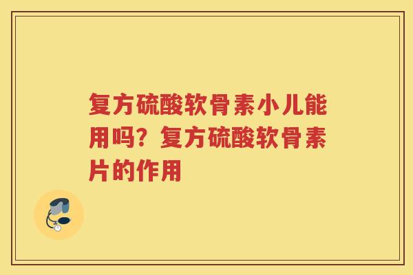 复方硫酸软骨素小儿能用吗？复方硫酸软骨素片的作用