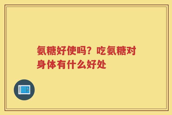 氨糖好使吗?吃氨糖对身体有什么好处 氨糖好使吗?吃氨糖对身体有什么好处