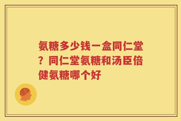 氨糖多少钱一盒同仁堂？同仁堂氨糖和汤臣倍健氨糖哪个好