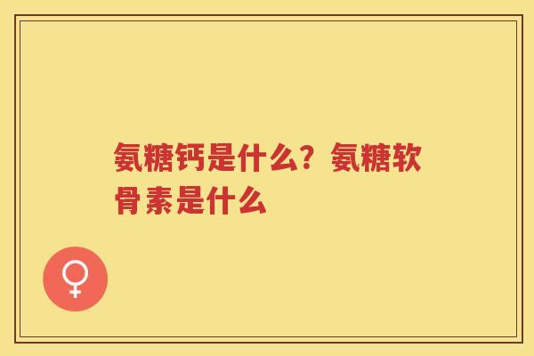 氨糖钙是什么?氨糖软骨素是什么 氨糖钙是什么?氨糖软骨素是什么