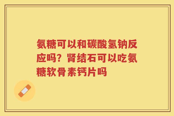 氨糖可以和碳酸氢钠反应吗?结石可以吃氨糖软骨素钙片吗 氨糖可以和碳酸氢钠反应吗?结石可以吃氨糖软骨素钙片吗