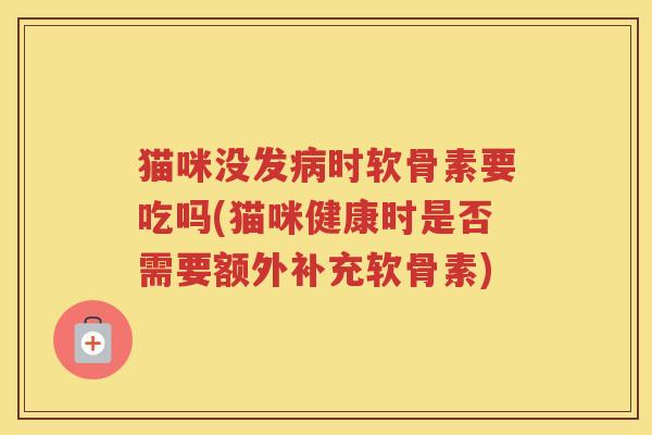 猫咪没发时软骨素要吃吗(猫咪健康时是否需要额外补充软骨素) 猫咪没发时软骨素要吃吗(猫咪健康时是否需要额外补充软骨素)