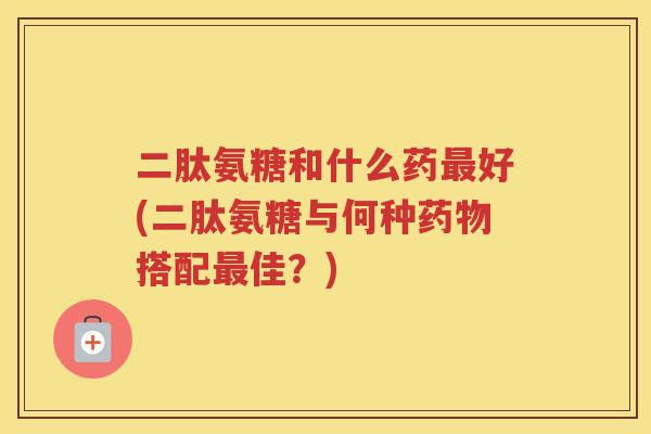 二肽氨糖和什么药好(二肽氨糖与何种搭配佳?) 二肽氨糖和什么药好(二肽氨糖与何种搭配佳?)