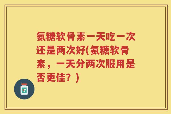 氨糖软骨素一天吃一次还是两次好(氨糖软骨素,一天分两次服用是否更佳?) 氨糖软骨素一天吃一次还是两次好(氨糖软骨素,一天分两次服用是否更佳?)