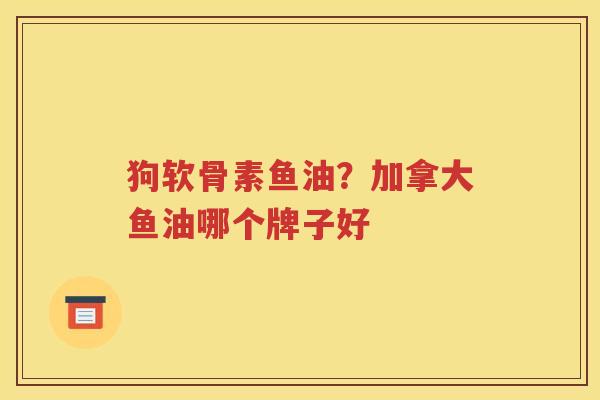 狗软骨素鱼油?加拿大鱼油哪个牌子好 狗软骨素鱼油?加拿大鱼油哪个牌子好
