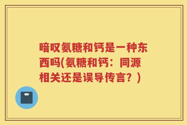 暗叹氨糖和钙是一种东西吗(氨糖和钙:同源相关还是误导传言?) 暗叹氨糖和钙是一种东西吗(氨糖和钙:同源相关还是误导传言?)
