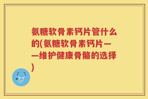 氨糖软骨素钙片管什么的(氨糖软骨素钙片——维护健康骨骼的选择)