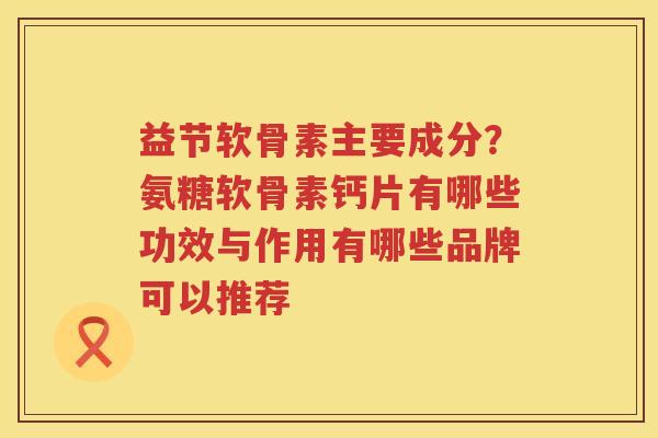 益节软骨素主要成分?氨糖软骨素钙片有哪些功效与作用有哪些品牌可以推荐 益节软骨素主要成分?氨糖软骨素钙片有哪些功效与作用有哪些品牌可以推荐