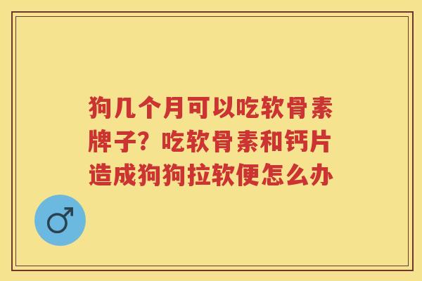 狗几个月可以吃软骨素牌子?吃软骨素和钙片造成狗狗拉软便怎么办 狗几个月可以吃软骨素牌子?吃软骨素和钙片造成狗狗拉软便怎么办