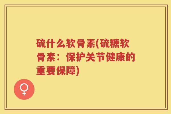 硫什么软骨素(硫糖软骨素：保护关节健康的重要保障)