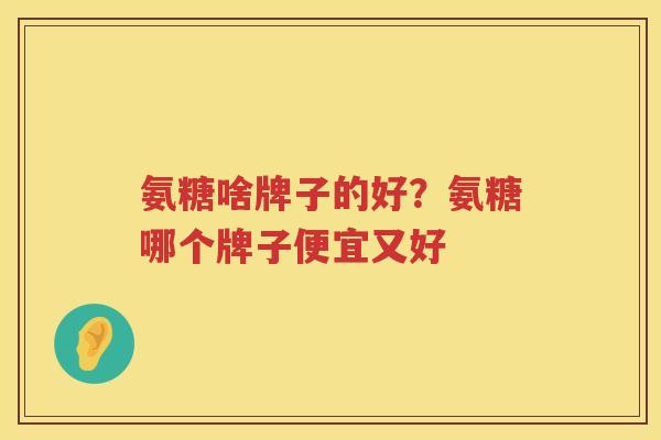 氨糖啥牌子的好?氨糖哪个牌子便宜又好 氨糖啥牌子的好?氨糖哪个牌子便宜又好