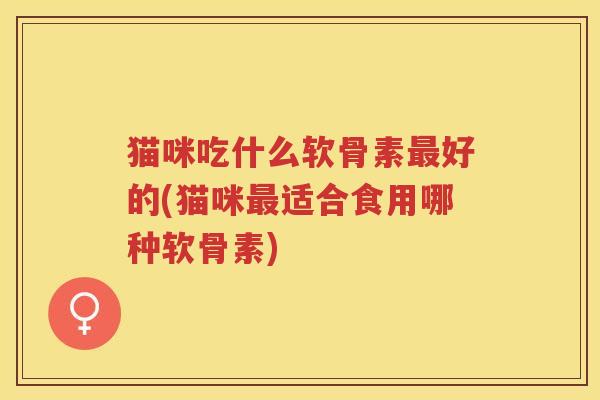 猫咪吃什么软骨素好的(猫咪适合食用哪种软骨素) 猫咪吃什么软骨素好的(猫咪适合食用哪种软骨素)