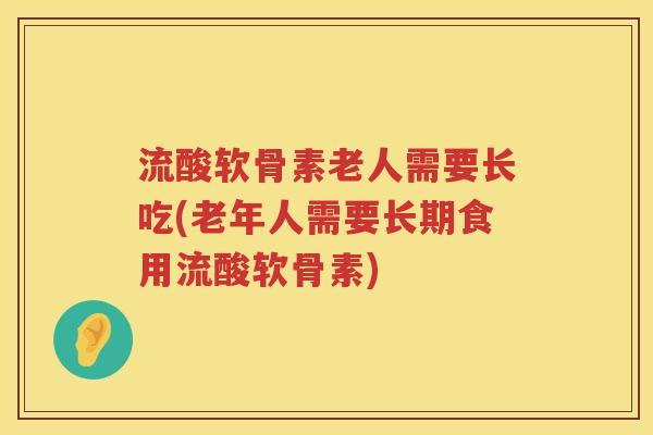 流酸软骨素老人需要长吃(老年人需要长期食用流酸软骨素)