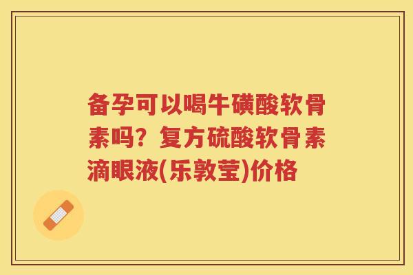 备孕可以喝牛磺酸软骨素吗?复方硫酸软骨素滴眼液(乐敦莹)价格 备孕可以喝牛磺酸软骨素吗?复方硫酸软骨素滴眼液(乐敦莹)价格