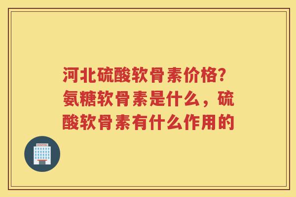 河北硫酸软骨素价格?氨糖软骨素是什么,硫酸软骨素有什么作用的 河北硫酸软骨素价格?氨糖软骨素是什么,硫酸软骨素有什么作用的