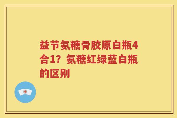 益节氨糖骨胶原白瓶4合1？氨糖红绿蓝白瓶的区别