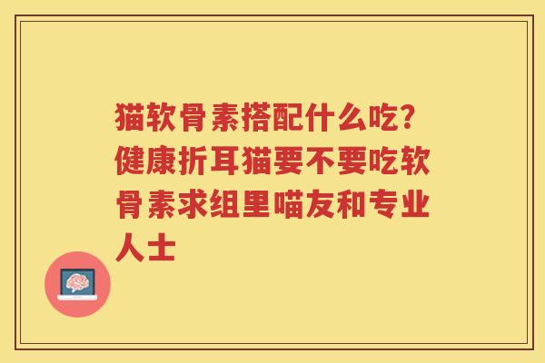 猫软骨素搭配什么吃?健康折耳猫要不要吃软骨素求组里喵友和专业人士 猫软骨素搭配什么吃?健康折耳猫要不要吃软骨素求组里喵友和专业人士