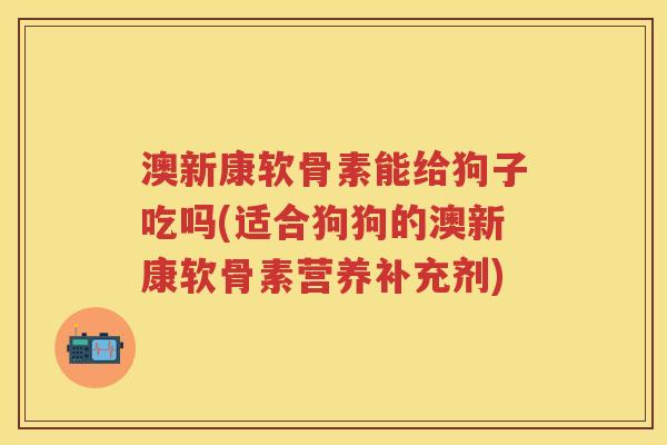 澳新康软骨素能给狗子吃吗(适合狗狗的澳新康软骨素营养补充剂) 澳新康软骨素能给狗子吃吗(适合狗狗的澳新康软骨素营养补充剂)