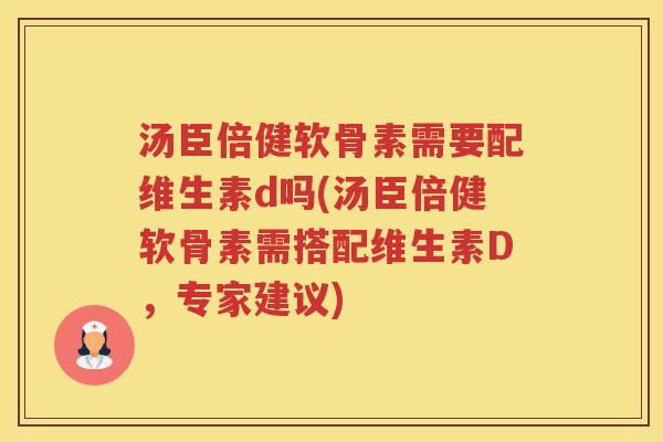 汤臣倍健软骨素需要配维生素d吗(汤臣倍健软骨素需搭配维生素D，专家建议)
