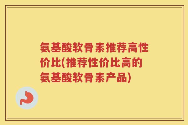 氨基酸软骨素推荐高性价比(推荐性价比高的氨基酸软骨素产品) 氨基酸软骨素推荐高性价比(推荐性价比高的氨基酸软骨素产品)