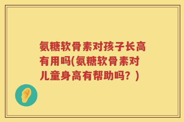 氨糖软骨素对孩子长高有用吗(氨糖软骨素对儿童身高有帮助吗?) 氨糖软骨素对孩子长高有用吗(氨糖软骨素对儿童身高有帮助吗?)