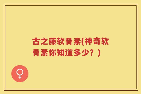 古之藤软骨素(神奇软骨素你知道多少?) 古之藤软骨素(神奇软骨素你知道多少?)