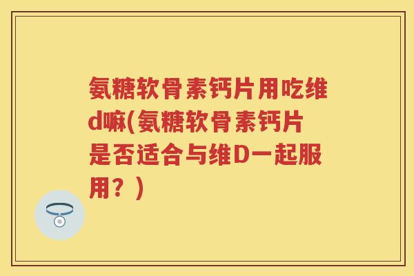 氨糖软骨素钙片用吃维d嘛(氨糖软骨素钙片是否适合与维D一起服用?) 氨糖软骨素钙片用吃维d嘛(氨糖软骨素钙片是否适合与维D一起服用?)