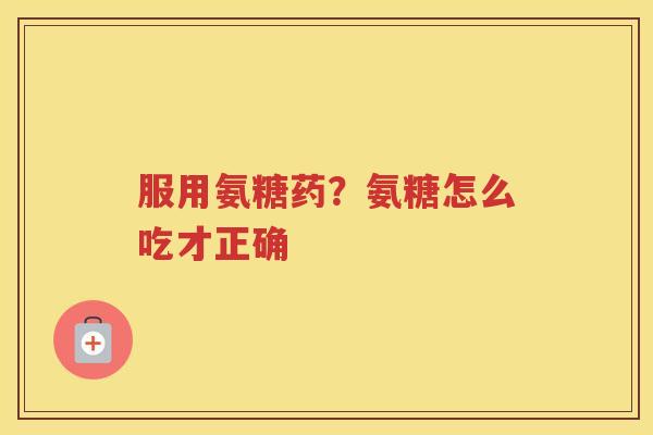 服用氨糖药?氨糖怎么吃才正确 服用氨糖药?氨糖怎么吃才正确