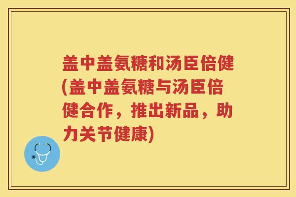 盖中盖氨糖和汤臣倍健(盖中盖氨糖与汤臣倍健合作,推出新品,助力关节健康) 盖中盖氨糖和汤臣倍健(盖中盖氨糖与汤臣倍健合作,推出新品,助力关节健康)