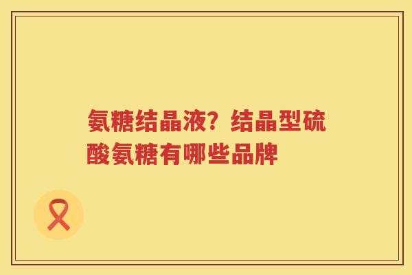 氨糖结晶液？结晶型硫酸氨糖有哪些品牌