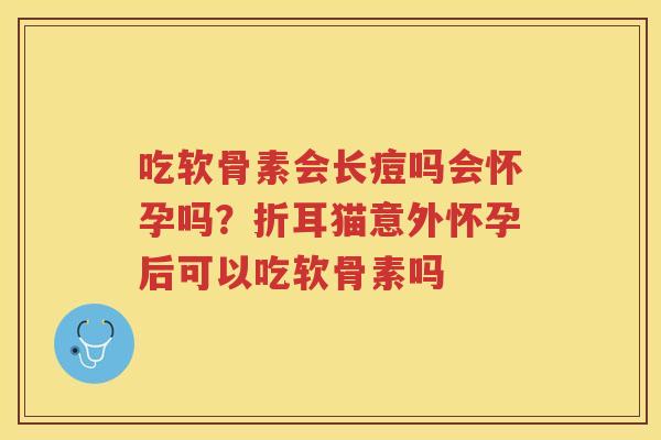 吃软骨素会长痘吗会怀孕吗?折耳猫意外怀孕后可以吃软骨素吗 吃软骨素会长痘吗会怀孕吗?折耳猫意外怀孕后可以吃软骨素吗