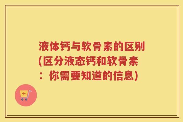 液体钙与软骨素的区别(区分液态钙和软骨素：你需要知道的信息)