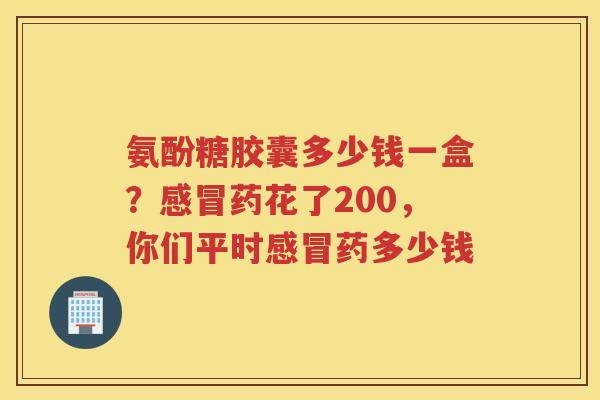 氨酚糖胶囊多少钱一盒?药花了200,你们平时药多少钱 氨酚糖胶囊多少钱一盒?药花了200,你们平时药多少钱