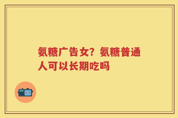 氨糖广告女?氨糖普通人可以长期吃吗 氨糖广告女?氨糖普通人可以长期吃吗