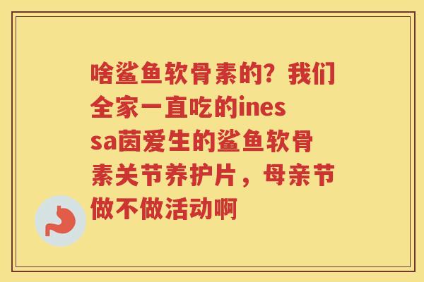 啥鲨鱼软骨素的?我们全家一直吃的inessa茵爱生的鲨鱼软骨素关节养护片,母亲节做不做活动啊 啥鲨鱼软骨素的?我们全家一直吃的inessa茵爱生的鲨鱼软骨素关节养护片,母亲节做不做活动啊